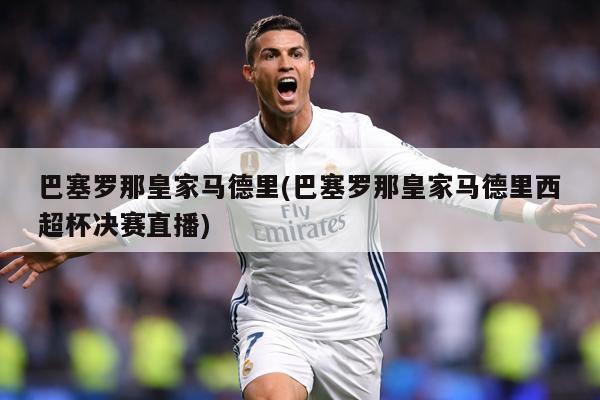 巴塞罗那皇家马德里(巴塞罗那皇家马德里西超杯决赛直播)