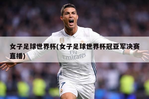女子足球世界杯(女子足球世界杯冠亚军决赛直播)