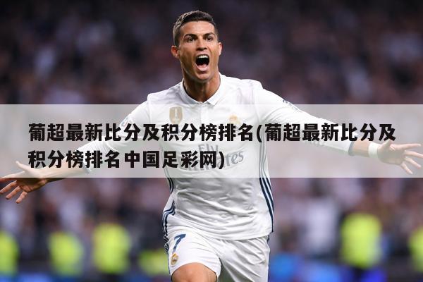 葡超最新比分及积分榜排名(葡超最新比分及积分榜排名中国足彩网)