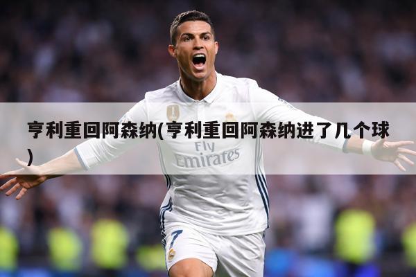 亨利重回阿森纳(亨利重回阿森纳进了几个球)