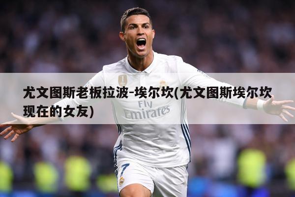 尤文图斯老板拉波-埃尔坎(尤文图斯埃尔坎现在的女友)