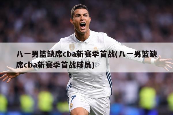 八一男篮缺席cba新赛季首战(八一男篮缺席cba新赛季首战球员)